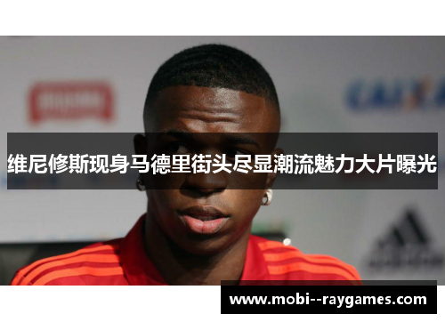 维尼修斯现身马德里街头尽显潮流魅力大片曝光