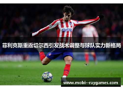 菲利克斯重返切尔西引发战术调整与球队实力新格局 菲利克斯重返切尔西引发战术调整与球队实力新格局